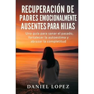 LOPEZ, DANIEL RECUPERACIÓN DE PADRES EMOCIONALMENTE AUSENTES PARA HIJAS: Una guía para sanar el pasado, fortalecer la autoestima y abrazar la completitud LOPEZ, DANIEL RECUPERACIÓN DE PADRES EMOCIONALMENTE AUSENTES PARA HIJAS: Una guía para sanar el pasado, fortalecer la autoestima y abrazar la completitud