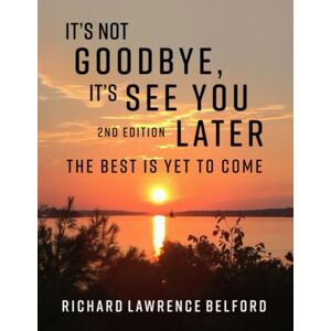 Belford, Richard Lawrence It's Not Goodbye, It’s See You Later ―: The Best Is Yet To Come Belford, Richard Lawrence It's Not Goodbye, It’s See You Later ―: The Best Is Yet To Come
