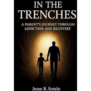 Sotelo, Jesse R. In The Trenches" Parent's Journey Through Addiction and Recovery Sotelo, Jesse R. In The Trenches" Parent's Journey Through Addiction and Recovery