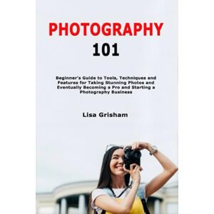 Grisham, Lisa Photography 101: Beginner's Guide to Tools, Techniques and Features for Taking Stunning Photos and Eventually Becoming a Pro and Starting a Photography Business Grisham, Lisa Photography 101: Beginner's Guide to Tools, Techniques and Features for Taking Stunning Photos and Eventually Becoming a Pro and Starting a Photography Business