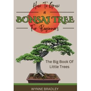 Bradley, Wynne How To Grow a Bonsai Tree For Beginners: A Comprehensive, Step by Step Guide to Growing & Caring for Bonsai Trees Bradley, Wynne How To Grow a Bonsai Tree For Beginners: A Comprehensive, Step by Step Guide to Growing & Caring for Bonsai Trees