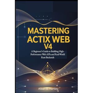 O. Hartley, Alban Mastering Actix Web v4: A Beginner’s Guide to Building High-Performance Web APIs and Real-World Rust Backends O. Hartley, Alban Mastering Actix Web v4: A Beginner’s Guide to Building High-Performance Web APIs and Real-World Rust Backends