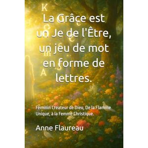 Flaureau, Anne La Grâce est un Je de l’Être, un jeu de mot en forme de lettres.: Féminin Créateur de Dieu, De la Flamme Unique, à la Femme Christique. Flaureau, Anne La Grâce est un Je de l’Être, un jeu de mot en forme de lettres.: Féminin Créateur de Dieu, De la Flamme Unique, à la Femme Christique.