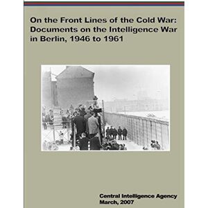 Central Intelligence Agency On the Front Lines of the Cold War: Documents on the Intelligence War in Berlin, 1946 to 1961 Central Intelligence Agency On the Front Lines of the Cold War: Documents on the Intelligence War in Berlin, 1946 to 1961