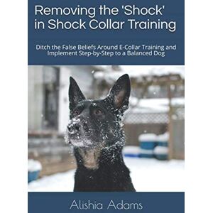 Adams, Alishia Removing the 'Shock' in Shock Collar Training: Ditch the False Beliefs Around E-Collar Training and Implement Step-by-Step to a Balanced Dog Adams, Alishia Removing the 'Shock' in Shock Collar Training: Ditch the False Beliefs Around E-Collar Training and Implement Step-by-Step to a Balanced Dog