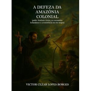 Borges, Victor Cezar Lopes Borges A Defesa da Amazônia Colonial Padre Antônio Vieira, os corsários holandeses e a resistência no rio Mapuá Borges, Victor Cezar Lopes Borges A Defesa da Amazônia Colonial Padre Antônio Vieira, os corsários holandeses e a resistência no rio Mapuá