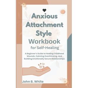 White, John B. Anxious Attachment Style Workbook for Self-Healing: A Beginner’s Guide to Healing Childhood Wounds, Calming Overthinking, and Building Emotionally Secure Relationships White, John B. Anxious Attachment Style Workbook for Self-Healing: A Beginner’s Guide to Healing Childhood Wounds, Calming Overthinking, and Building Emotionally Secure Relationships