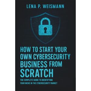Lena P. Weismann How to Start Your Own Cybersecurity Business from Scratch: The Complete Guide to Identifying Your Niche in the Cybersecurity Market Lena P. Weismann How to Start Your Own Cybersecurity Business from Scratch: The Complete Guide to Identifying Your Niche in the Cybersecurity Market