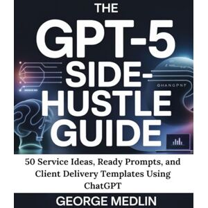 MEDLIN, GEORGE THE GPT-5 SIDE-HUSTLE GUIDE: 50 Service Ideas, Ready Prompts, and Client Delivery Templates Using ChatGPT MEDLIN, GEORGE THE GPT-5 SIDE-HUSTLE GUIDE: 50 Service Ideas, Ready Prompts, and Client Delivery Templates Using ChatGPT