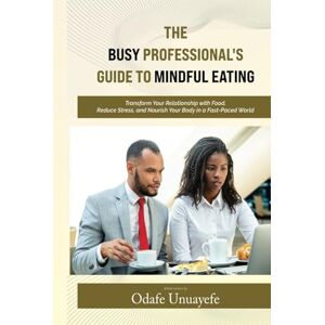 Unuayefe, Odafe The Busy Professional's Guide to Mindful Eating: Transform Your Relationship with Food, Reduce Stress, and Nourish Your Body in a Fast-Paced World Unuayefe, Odafe The Busy Professional's Guide to Mindful Eating: Transform Your Relationship with Food, Reduce Stress, and Nourish Your Body in a Fast-Paced World