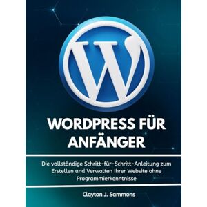 Sammons, Clayton J. Wordpress für Anfänger: Die vollständige Schritt-für-Schritt-Anleitung zum Erstellen und Verwalten Ihrer Website ohne Programmierkenntnisse Sammons, Clayton J. Wordpress für Anfänger: Die vollständige Schritt-für-Schritt-Anleitung zum Erstellen und Verwalten Ihrer Website ohne Programmierkenntnisse