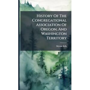 Eells, Myron History Of The Congregational Association Of Oregon, And Washington Territory Eells, Myron History Of The Congregational Association Of Oregon, And Washington Territory