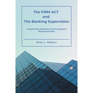 Milburn, Brian L. The FIRM ACT and The Banking Supervision: Transforming Regulatory Practices Beyond Reputational Risk Milburn, Brian L. The FIRM ACT and The Banking Supervision: Transforming Regulatory Practices Beyond Reputational Risk