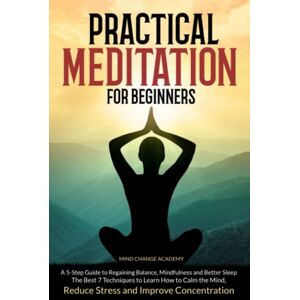 Academy, Mind Change Practical Meditation For Beginners: A 5-Step Guide to Regaining Balance, Mindfulness and Better Sleep. The Best 7 Techniques to Learn How to Calm the Mind, Reduce Stress and Improve Concentration Academy, Mind Change Practical Meditation For Beginners: A 5-Step Guide to Regaining Balance, Mindfulness and Better Sleep. The Best 7 Techniques to Learn How to Calm the Mind, Reduce Stress and Improve Concentration