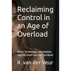 van der Veur, R. Reclaiming Control in an Age of Overload: When Technology, Information, and Life Itself Feel Like Too Much van der Veur, R. Reclaiming Control in an Age of Overload: When Technology, Information, and Life Itself Feel Like Too Much