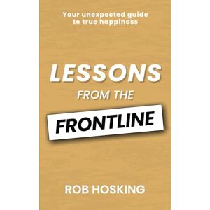 Hosking, Rob LESSONS FROM THE FRONTLINE: Your unexpected guide to true happiness: Even in our darkest moments, there is a path forward Hosking, Rob LESSONS FROM THE FRONTLINE: Your unexpected guide to true happiness: Even in our darkest moments, there is a path forward