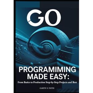 S. Yates, Garth Go Programming Made Easy: From Basics to Production Step-by-Step Projects and Best: Practices to Build High-Performance Applications with Go 1.21 S. Yates, Garth Go Programming Made Easy: From Basics to Production Step-by-Step Projects and Best: Practices to Build High-Performance Applications with Go 1.21