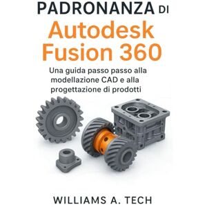A. Tech, Williams Padronanza di Autodesk Fusion 360: Una guida passo passo alla modellazione CAD e alla progettazione di prodotti A. Tech, Williams Padronanza di Autodesk Fusion 360: Una guida passo passo alla modellazione CAD e alla progettazione di prodotti