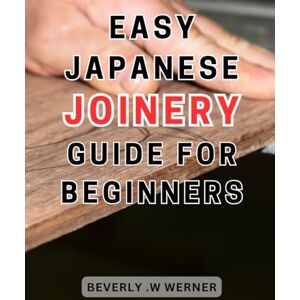 .W Werner, Beverly Easy Japanese Joinery Guide for Beginners: Unlock the Art of Seamless Woodworking: Simplified Steps to Master Traditional Japanese Joinery .W Werner, Beverly Easy Japanese Joinery Guide for Beginners: Unlock the Art of Seamless Woodworking: Simplified Steps to Master Traditional Japanese Joinery