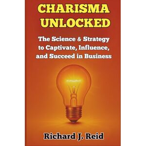 Reid, Richard J. CHARISMA UNLOCKED: The Science and Strategy to Captivate, Influence, and Succeed in Business Reid, Richard J. CHARISMA UNLOCKED: The Science and Strategy to Captivate, Influence, and Succeed in Business