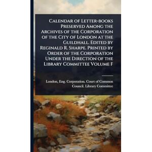 Calendar of Letter-books Preserved Among the Archives of the Corporation of the City of London at the Guildhall. Edited by Reginald R. Sharpe. Printed ... Direction of the Library Committee Volume F Calendar of Letter-books Preserved Among the Archives of the Corporation of the City of London at the Guildhall. Edited by Reginald R. Sharpe. Printed ... Direction of the Library Committee Volume F