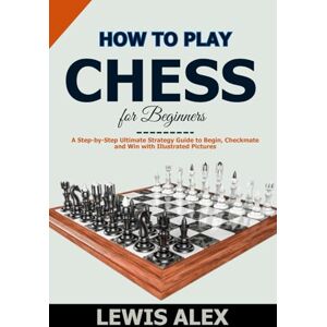 Alex, Lewis How to play Chess for Beginners: A Step-by-Step Ultimate Strategy Guide to Begin, Checkmate and Win with Illustrated Pictures. Alex, Lewis How to play Chess for Beginners: A Step-by-Step Ultimate Strategy Guide to Begin, Checkmate and Win with Illustrated Pictures.