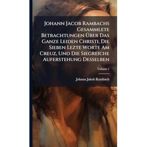 Rambach, Johann Jakob Johann Jacob Rambachs Gesammlete Betrachtungen Über Das Ganze Leiden Christi, Die Sieben Lezte Worte Am Creuz, Und Die Siegreiche Auferstehung Desselben Rambach, Johann Jakob Johann Jacob Rambachs Gesammlete Betrachtungen Über Das Ganze Leiden Christi, Die Sieben Lezte Worte Am Creuz, Und Die Siegreiche Auferstehung Desselben
