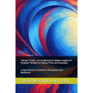 Horvath, Vlad-Alexandru Tense Times · Unraveling the Hidden Impact of Muscle Tension on Body, Mind, and Society: A New Science of Systemic Disruption and Resilience Horvath, Vlad-Alexandru Tense Times · Unraveling the Hidden Impact of Muscle Tension on Body, Mind, and Society: A New Science of Systemic Disruption and Resilience