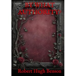 Hugh Benson, Robert BY WHAT AUTHORITY?: A Historical Romance of Faith and Forbidden Loyalty Hugh Benson, Robert BY WHAT AUTHORITY?: A Historical Romance of Faith and Forbidden Loyalty