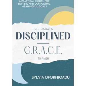 Ofori-Boadu, Sylvia Fuel to Start and Disciplined-G.R.A.C.E. to Finish: A Practical Model for Setting and Completing Meaningful Goals Ofori-Boadu, Sylvia Fuel to Start and Disciplined-G.R.A.C.E. to Finish: A Practical Model for Setting and Completing Meaningful Goals