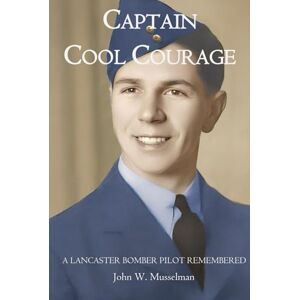 Musselman, John W CAPTAIN COOL COURAGE: A Lancaster Bomber Pilot Remembered Musselman, John W CAPTAIN COOL COURAGE: A Lancaster Bomber Pilot Remembered