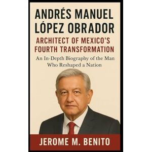 M. Benito, Jerome Andrés Manuel López Obrador: Architect of Mexico's Fourth Transformation: An In-Depth Biography of the Man Who Reshaped a Nation M. Benito, Jerome Andrés Manuel López Obrador: Architect of Mexico's Fourth Transformation: An In-Depth Biography of the Man Who Reshaped a Nation