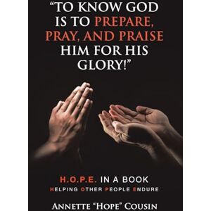 Cousin, Annette “Hope” “TO KNOW GOD IS TO PREPARE, PRAY, AND PRAISE HIM FOR HIS GLORY!”: H.O.P.E. IN A BOOK Helping Other People Endure Cousin, Annette “Hope” “TO KNOW GOD IS TO PREPARE, PRAY, AND PRAISE HIM FOR HIS GLORY!”: H.O.P.E. IN A BOOK Helping Other People Endure