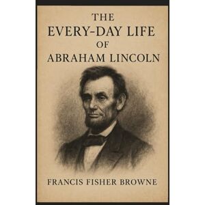 Browne, Francis Fisher The Every-Day Life of Abraham Lincoln: The Soul of a Statesman in Ordinary Days Browne, Francis Fisher The Every-Day Life of Abraham Lincoln: The Soul of a Statesman in Ordinary Days