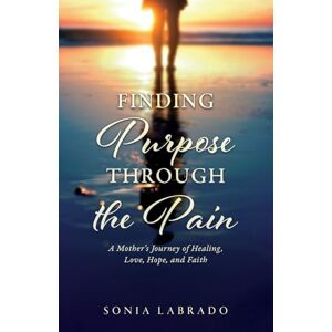 Labrado, Sonia Finding Purpose Through the Pain: A Mother's Journey of Healing, Love, Hope, and Faith Labrado, Sonia Finding Purpose Through the Pain: A Mother's Journey of Healing, Love, Hope, and Faith