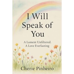 Pinheiro, Cherie I Will Speak of You: A Lament Unfiltered, A Love Everlasting Pinheiro, Cherie I Will Speak of You: A Lament Unfiltered, A Love Everlasting