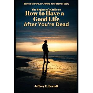 Berndt, Jeffrey E. The Beginner's Guide on How to Have a Good Life After You're Dead: Beyond the Grave: Crafting your Eternal story Berndt, Jeffrey E. The Beginner's Guide on How to Have a Good Life After You're Dead: Beyond the Grave: Crafting your Eternal story