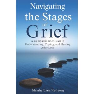 Holloway, Marsha Lynn Navigating the Stages of Grief: A Compassionate Guide to Understanding, Coping, and Healing After Loss Holloway, Marsha Lynn Navigating the Stages of Grief: A Compassionate Guide to Understanding, Coping, and Healing After Loss