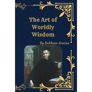 Gracian, Balthasar The Art of Worldly Wisdom: Timeless Maxims for Success, Strategy, and Leadership Gracian, Balthasar The Art of Worldly Wisdom: Timeless Maxims for Success, Strategy, and Leadership