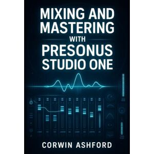 ASHFORD, CORWIN MIXING AND MASTERING WITH PRESONUS STUDIO ONE: PROFESSIONAL TECHNIQUES FOR CHANNEL STRIPS, AI PROCESSING, AND INTEGRATED MASTERING FROM RECORDING TO DELIVERY ASHFORD, CORWIN MIXING AND MASTERING WITH PRESONUS STUDIO ONE: PROFESSIONAL TECHNIQUES FOR CHANNEL STRIPS, AI PROCESSING, AND INTEGRATED MASTERING FROM RECORDING TO DELIVERY
