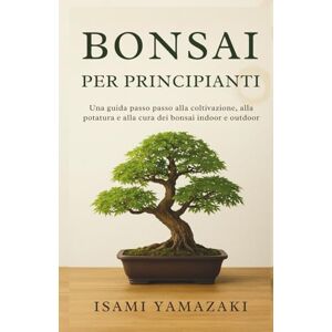 Yamazaki, Isami BONSAI PER PRINCIPIANTI: Una guida passo passo alla coltivazione, alla potatura e alla cura dei bonsai indoor e outdoor Yamazaki, Isami BONSAI PER PRINCIPIANTI: Una guida passo passo alla coltivazione, alla potatura e alla cura dei bonsai indoor e outdoor