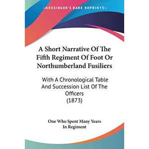 One Who Spent Many Years In Regiment A Short Narrative Of The Fifth Regiment Of Foot Or Northumberland Fusiliers: With A Chronological Table And Succession List Of The Officers (1873) One Who Spent Many Years In Regiment A Short Narrative Of The Fifth Regiment Of Foot Or Northumberland Fusiliers: With A Chronological Table And Succession List Of The Officers (1873)