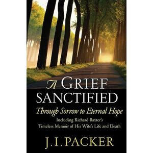 Packer, J. A Grief Sanctified: Through Sorrow to Eternal Hope (Including Richard Baxter's Timeless Memoir of His Wife's Life and Death) Packer, J. A Grief Sanctified: Through Sorrow to Eternal Hope (Including Richard Baxter's Timeless Memoir of His Wife's Life and Death)
