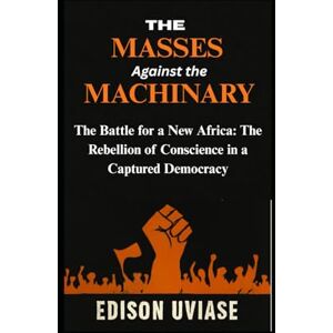 UVIASE, EDISON The Masses Against the Machinery: The Battle for a New Africa: The Rebellion of Conscience in a Captured Democracy UVIASE, EDISON The Masses Against the Machinery: The Battle for a New Africa: The Rebellion of Conscience in a Captured Democracy