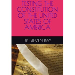 RAY, DR. STEVEN TESTING THE CONSTITUTION OF THE UNITED STATES OF AMERICA RAY, DR. STEVEN TESTING THE CONSTITUTION OF THE UNITED STATES OF AMERICA