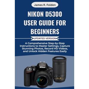 Folden, James R. Nikon D5300 User Guide for Beginners: A Comprehensive Step-by-Step Instructions to Master Settings, Capture Stunning Photos, Record HD Videos, and Unlock Hidden Features Easily Folden, James R. Nikon D5300 User Guide for Beginners: A Comprehensive Step-by-Step Instructions to Master Settings, Capture Stunning Photos, Record HD Videos, and Unlock Hidden Features Easily