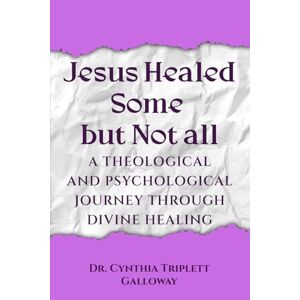 Cynthia Triplett Galloway, Dr. Jesus Healed Some But Not All: A Theological And Psychological Journey Through Divine Healing Cynthia Triplett Galloway, Dr. Jesus Healed Some But Not All: A Theological And Psychological Journey Through Divine Healing