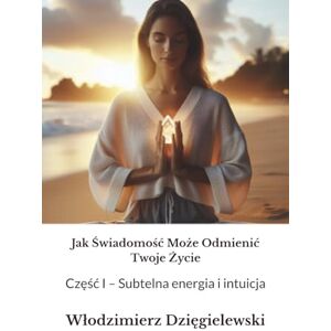 Dzięgielewski, Włodzimierz Jak Świadomość Może Odmienić Twoje Życie: Część I – Subtelna energia i intuicja Dzięgielewski, Włodzimierz Jak Świadomość Może Odmienić Twoje Życie: Część I – Subtelna energia i intuicja