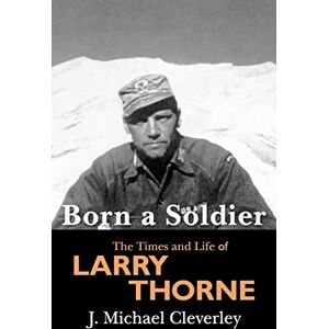 Cleverley, J. Michael Born a Soldier: The Times and Life of Larry A Thorne Cleverley, J. Michael Born a Soldier: The Times and Life of Larry A Thorne