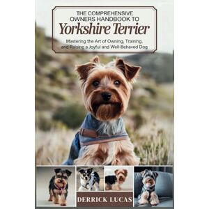 Lucas, Derrick The Comprehensive Owners Handbook To Yorkshire Terrier: Mastering The Art Of Owning, Training, and Raising a Joyful and Well-Behaved Dog Lucas, Derrick The Comprehensive Owners Handbook To Yorkshire Terrier: Mastering The Art Of Owning, Training, and Raising a Joyful and Well-Behaved Dog